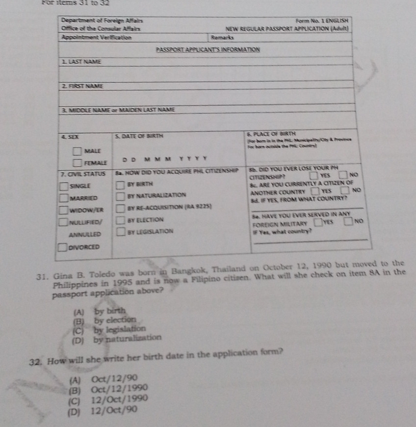 For ítems 31 to 32
the
Philippines in 1995 and is now a Filipi the
passport application above?
(A) by birth
(B) by election
(C) by legislation
(D) by naturalization
32. How will she write her birth date in the application form?
(A) Oct/12/90
(B) Oct/12/1990
(C) 12/Oct/1990
(D) 12/Oct/90