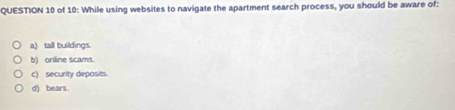 of 10: While using websites to navigate the apartment search process, you should be aware of:
a) tall buildings.
b) online scams.
c) security deposits.
d) bears.