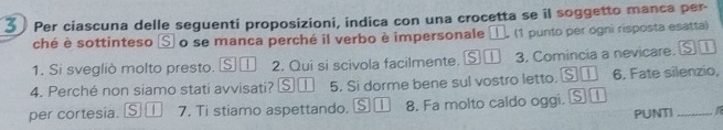 Per ciascuna delle seguenti proposizioni, indica con una crocetta se il soggetto manca per- 
ché è sottinteso Ⓢ o se manca perché il verbo è impersonale 1 (1 punto per ogni risposta esatta) 
1. Si svegliò molto presto. s 1 2. Qui si scivola facilmente. S① 3. Comincia a nevicare. ⑤ ① 
4. Perché non siamo stati avvisati? S | 5. Si dorme bene sul vostro letto. S 1 6. Fate silenzio, 
per cortesia. S | 7. Ti stiamo aspettando, § ① 8. Fa molto caldo oggi, S 
PUNTI_