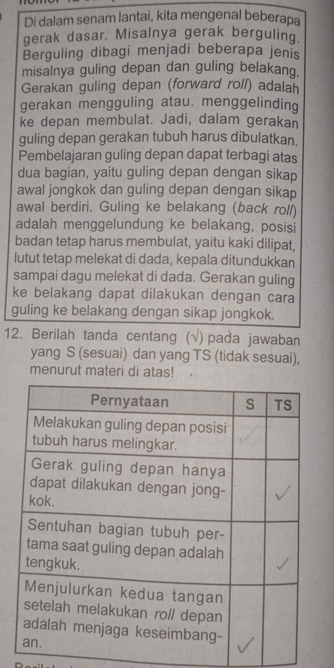 Di dalam senam lantai, kita mengenal beberapa 
gerak dasar. Misalnya gerak berguling. 
Berguling dibagi menjadi beberapa jenis 
misalnya guling depan dan guling belakang 
Gerakan guling depan (forward roll) adalan 
gerakan mengguling atau. menggelinding 
ke depan membulat. Jadi, dalam gerakan 
guling depan gerakan tubuh harus dibulatkan. 
Pembelajaran guling depan dapat terbagi atas 
dua bagian, yaitu guling depan dengan sikap 
awal jongkok dan guling depan dengan sikap 
awal berdiri. Guling ke belakang (back roll) 
adalah menggelundung ke belakang, posisi 
badan tetap harus membulat, yaitu kaki dilipat, 
lutut tetap melekat di dada, kepala ditundukkan 
sampai dagu melekat di dada. Gerakan guling 
ke belakang dapat dilakukan dengan cara 
guling ke belakang dengan sikap jongkok. 
12. Berilah tanda centang (√) pada jawaban 
yang S (sesuai) dan yang TS (tidak sesuai), 
menurut materi di atas!