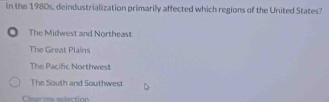 In the 1980s, deindustrialization primarily affected which regions of the United States?
The Midwest and Northeast
The Great Plains
The Pacific Northwest
The South and Southwest
Clear my selection