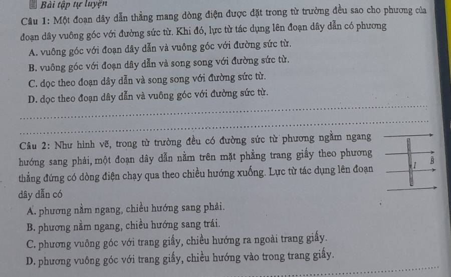 Bài tập tự luyện
Câu 1: Một đoạn dây dẫn thẳng mang dòng điện được đặt trong từ trường đều sao cho phương của
đoạn dây vuông góc với đường sức từ. Khi đó, lực từ tác dụng lên đoạn dây dẫn có phương
A. vuông góc với đoạn dây dẫn và vuông góc với đường sức từ.
B. vuông góc với đoạn dây dẫn và song song với đường sức từ.
C. dọc theo đoạn dây dẫn và song song với đường sức từ.
_
D. dọc theo đoạn dây dẫn và vuông góc với đường sức từ.
_
Cầu 2: Như hình vẽ, trong từ trường đều có đường sức từ phương ngằm ngang
hướng sang phải,một đoạn dây dẫn nằm trên mặt phẳng trang giấy theo phương
thẳng đứng có dòng điện chạy qua theo chiều hướng xuống. Lực từ tác dụng lên đoạn I À
dây dẫn có
A. phương nằm ngang, chiều hướng sang phải.
B. phương nằm ngang, chiều hướng sang trái.
C. phương vuông góc với trang giấy, chiều hướng ra ngoài trang giấy.
_
D. phương vuông góc với trang giấy, chiều hướng vào trong trang giấy.