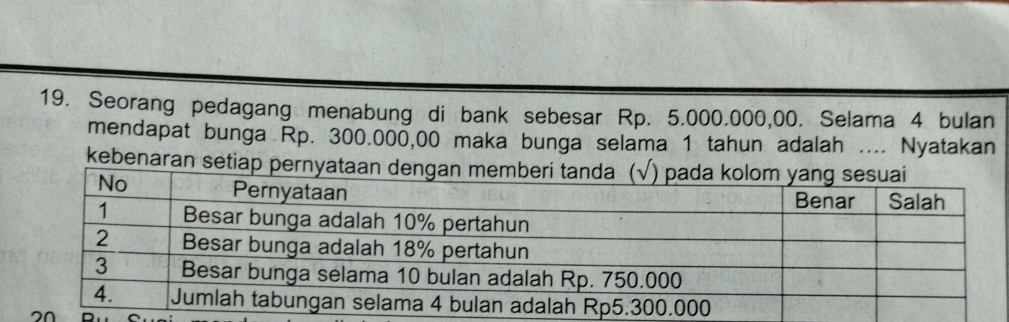 Seorang pedagang menabung di bank sebesar Rp. 5.000.000,00. Selama 4 bulan 
mendapat bunga Rp. 300.000,00 maka bunga selama 1 tahun adalah .... Nyatakan 
kebenaran setia