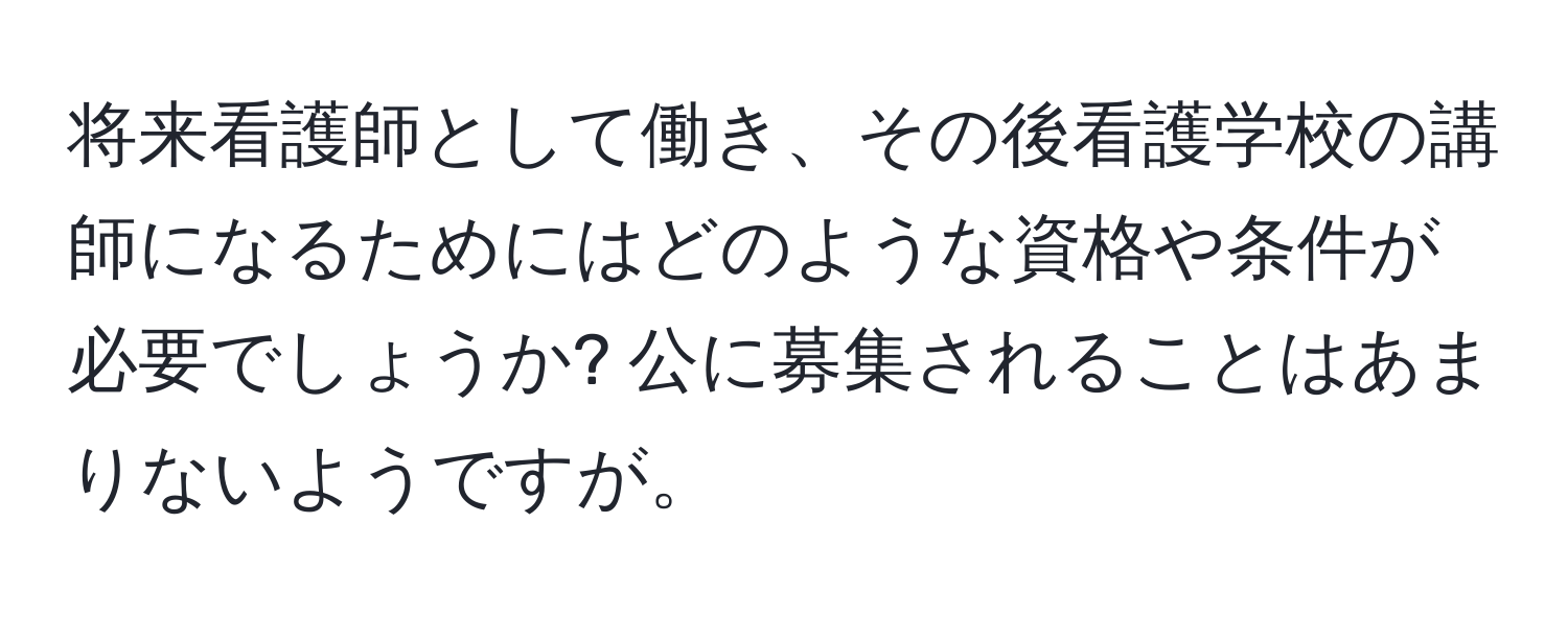 将来看護師として働き、その後看護学校の講師になるためにはどのような資格や条件が必要でしょうか? 公に募集されることはあまりないようですが。