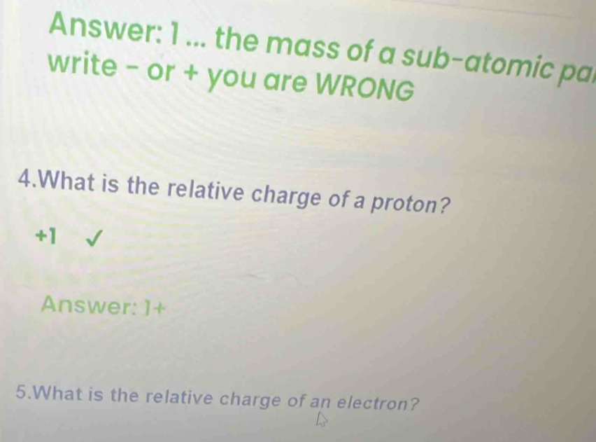 Answer: 1 ... the mass of a sub-atomic pa 
write - or + you are WRONG 
4.What is the relative charge of a proton?
+1
Answer: ]+ 
5.What is the relative charge of an electron?