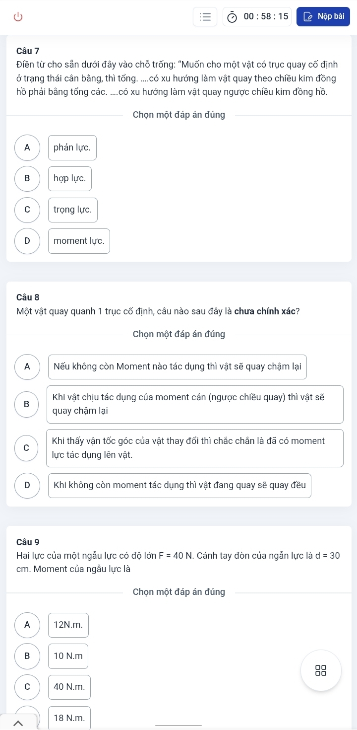 00:58:15 Lệ Nộp bài
Câu 7
Điền từ cho sẵn dưới đây vào chỗ trống: “Muốn cho một vật có trục quay cố định
ở trạng thái cân bằng, thì tổng. ....có xu hướng làm vật quay theo chiều kim đồng
hồ phải bằng tổng các. ....có xu hướng làm vật quay ngược chiều kim đồng hồ.
_Chọn một đáp án đúng_
_
A phản lực.
B hợp lực.
C trọng lực.
D moment lực.
Câu 8
Một vật quay quanh 1 trục cố định, câu nào sau đây là chưa chính xác?
_Chọn một đáp án đúng
A Nếu không còn Moment nào tác dụng thì vật sẽ quay chậm lại
Khi vật chịu tác dụng của moment cản (ngược chiều quay) thì vật sẽ
B
quay chậm lại
Khi thấy vận tốc góc của vật thay đổi thì chắc chắn là đã có moment
C
lực tác dụng lên vật.
D Khi không còn moment tác dụng thì vật đang quay sẽ quay đều
Câu 9
Hai lực của một ngẫu lực có độ lớn F=40N. Cánh tay đòn của ngẫn lực là d=30
cm. Moment của ngẫu lực là
_Chọn một đáp án đúng
A 12N.m.
B 10 N.m
8
C 40 N.m.
_
18 N.m.