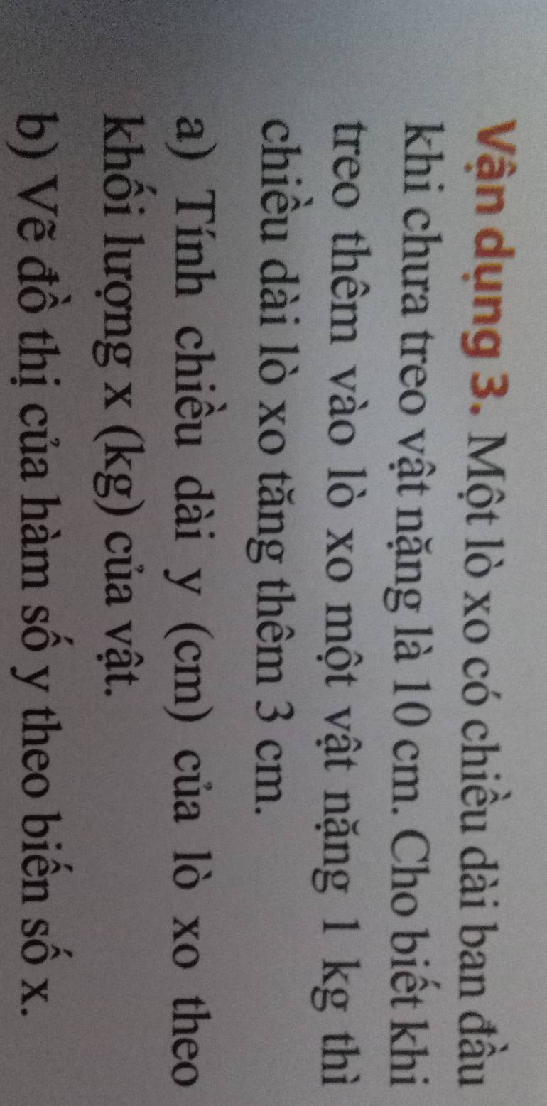 Vận dụng 3. Một lò xo có chiều dài ban đầu 
khi chưa treo vật nặng là 10 cm. Cho biết khi 
treo thêm vào lò xo một vật nặng 1 kg thì 
chiều dài lò xo tăng thêm 3 cm. 
a) Tính chiều dài y (cm) của lò xo theo 
khối lượi ng* (kg) của vật. 
b) Vẽ đồ thị của hàm số y theo biến số x.
