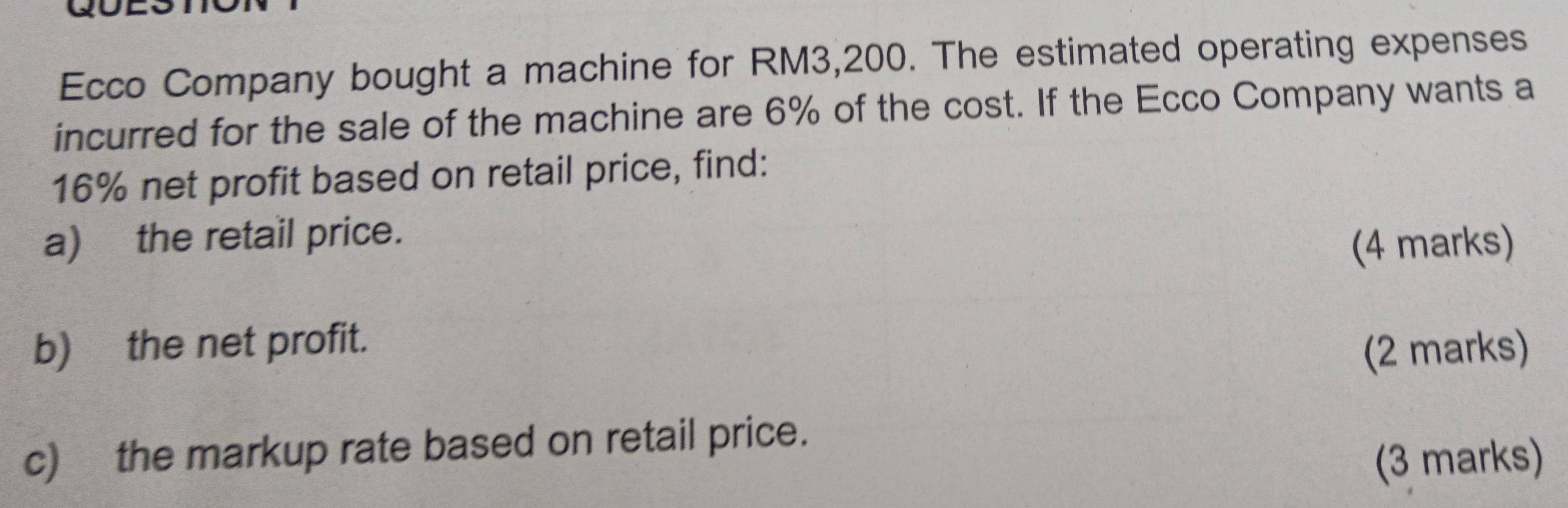 Ecco Company bought a machine for RM3,200. The estimated operating expenses 
incurred for the sale of the machine are 6% of the cost. If the Ecco Company wants a
16% net profit based on retail price, find: 
a) the retail price. 
(4 marks) 
b) the net profit. 
(2 marks) 
c) the markup rate based on retail price. 
(3 marks)