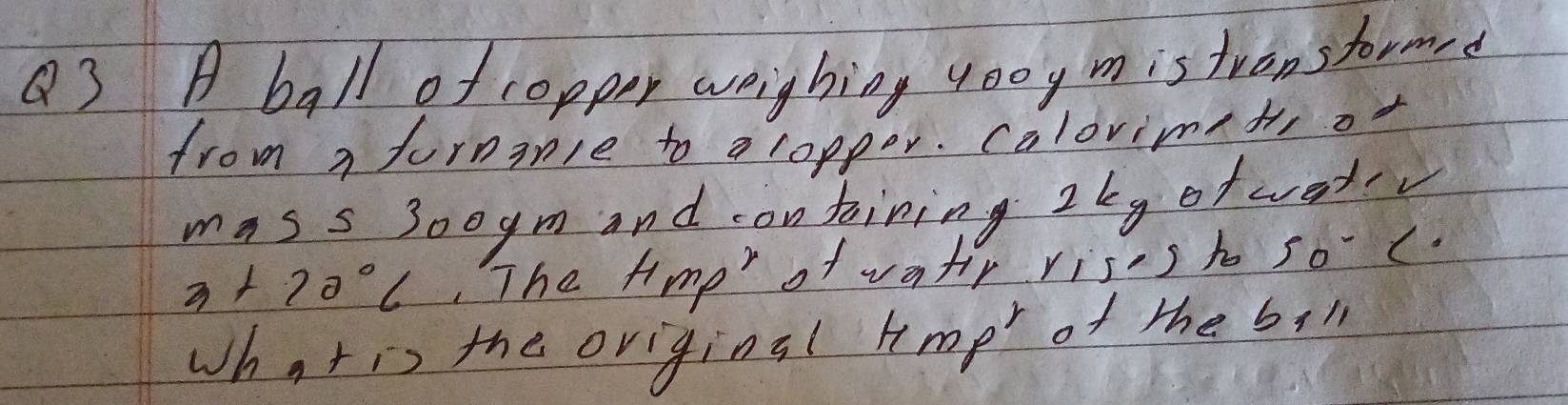 A ball of copper weighing 400y mistronstormrd 
from a furnanle to a ropper. calovimet, of 
mass 30oym and containing 2ky of wetv
3+70°C The tme" of vatr riss h so . (. 
Whatis the oviginsl hmp of the bil