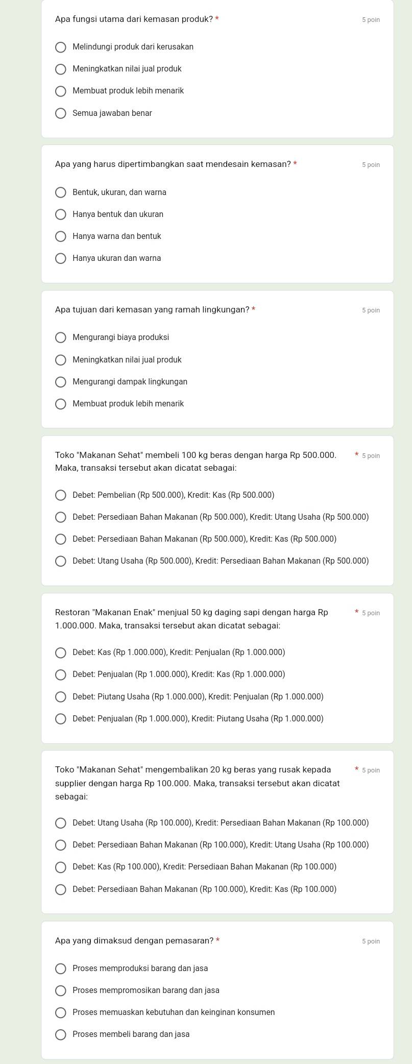 poin
Membuat produk lebih menarik
Apa yang harus dipertimbangkan saat mendesain kemasan? * 5 poin
Bentuk, ukuran, dan warna
Hanya bentuk dan ukuran
Hanya warna dan bentuk
Hanya ukuran dan warna
Apa tujuan dari kemasan yang ramah lingkungan? * 5 poin
Mengurangi biaya produksi
Meningkatkan nilai jual produk
Mengurangi dampak lingkungan
Membuat produk lebih menarik
Toko "Makanan Sehat" membeli 100 kg beras dengan harga Rp 500.000. * 5 poin
Debet: Pembelian (Rp 500.000), Kredit: Kas (Rp 500.000)
Debet: Persediaan Bahan Makanan (Rp 500.000), Kredit: Utang Usaha (Rp 500.000)
Debet: Persediaan Bahan Makanan (Rp 500.000), Kredit: Kas (Rp 500.000)
Debet: Utang Usaha (Rp 500.000), Kredit: Persediaan Bahan Makanan (Rp 500.000)
Restoran "Makanan Enak" menjual 50 kg daging sapi dengan harga Rp 5 poin
1.000.000. Maka, transaksi tersebut akan dicatat sebagai:
Debet: Kas (Rp 1.000.000), Kredit: Penjualan (Rp 1.000.000)
Debet: Penjualan (Rp 1.000.000), Kredit: Kas (Rp 1.000.000)
Debet: Piutang Usaha (Rp 1.000.000), Kredit: Penjualan (Rp 1.000.000)
Debet: Penjualan (Rp 1.000.000), Kredit: Piutang Usaha (Rp 1.000.000)
Toko "Makanan Sehat" mengembalikan 20 kg beras yang rusak kepada 5 poin
supplier dengan harga Rp 100.000. Maka, transaksi tersebut akan dicatat
sebagai:
Debet: Utang Usaha (Rp 100.000), Kredit: Persediaan Bahan Makanan (Rp 100.000)
Debet: Persediaan Bahan Makanan (Rp 100.000), Kredit: Kas (Rp 100.000)
Apa yang dimaksud dengan pemasaran? * 5 poin
Proses memproduksi barang dan jasa
Proses mempromosikan barang dan jasa
Proses memuaskan kebutuhan dan keinginan konsumen
Proses membeli barang dan jasa