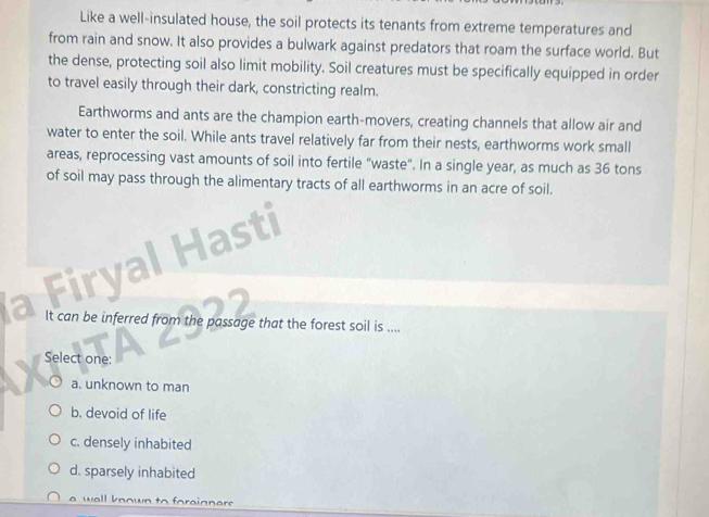 Like a well-insulated house, the soil protects its tenants from extreme temperatures and
from rain and snow. It also provides a bulwark against predators that roam the surface world. But
the dense, protecting soil also limit mobility. Soil creatures must be specifically equipped in order
to travel easily through their dark, constricting realm.
Earthworms and ants are the champion earth-movers, creating channels that allow air and
water to enter the soil. While ants travel relatively far from their nests, earthworms work small
areas, reprocessing vast amounts of soil into fertile "waste". In a single year, as much as 36 tons
of soil may pass through the alimentary tracts of all earthworms in an acre of soil.
firy
It can be inferred from the passage that the forest soil is ....
Select one:
a. unknown to man
b. devoid of life
c. densely inhabited
d. sparsely inhabited
a well known to foraigner .