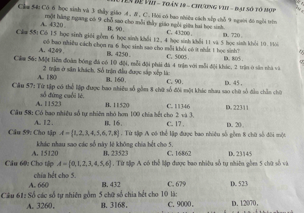 TêN Đề VIII - toán 10 - chương VIII - đại số tô hợp u c
Cầu 54: Có 6 học sinh và 3 thầy giáo A , B , C. Hỏi có bao nhiêu cách xếp chỗ 9 người đó ngồi trên
một hàng ngang có 9 chỗ sao cho mỗi thầy giáo ngồi giữa hai học sinh.
A. 4320 . B. 90 . C. 43200 . D. 720 ,
Câu 55: Có 15 học sinh giỏi gồm 6 học sinh khối 12, 4 học sinh khối 11 và 5 học sinh khối 10. Hỏi
có bao nhiêu cách chọn ra 6 học sinh sao cho mỗi khối có ít nhất 1 học sinh?
t
A. 4249 . B. 4250 . C. 5005 . D. 805 .
Câu 56: Một liên đoàn bóng đá có 10 đội, mỗi đội phải đá 4 trận với mỗi đội khác, 2 trận ở sân nhà và
2 trận ở sân khách. Số trận đấu được sắp xếp là:
A. 180 B. 160. C. 90. D. 45 .
Câu 57: Từ tập có thể lập được bao nhiêu số gồm 8 chữ số đôi một khác nhau sao chữ số đầu chẵn chữ
số đứng cuối lẻ.
A. 11523 B. 11520 C. 11346 D. 22311
Câu 58: Có bao nhiêu số tự nhiên nhỏ hơn 100 chia hết cho 2 và 3.
A. 12 . B. 16 . C. 17 . D. 20 .
Câu 59: Cho tập A= 1,2,3,4,5,6,7,8. Từ tập A có thể lập được bao nhiêu số gồm 8 chữ số đôi một
khác nhau sao các số này lẻ không chia hết cho 5.
A. 15120 B. 23523 C. 16862 D. 23145
Câu 60: Cho tập A= 0,1,2,3,4,5,6. Từ tập A có thể lập được bao nhiêu số tự nhiên gồm 5 chữ số và
chia hết cho 5.
A. 660 B. 432 C. 679 D. 523
Câu 61: Số các số tự nhiên gồm 5 chữ số chia hết cho 10 là:
A. 3260. B. 3168. C. 9000 . D. 12070.