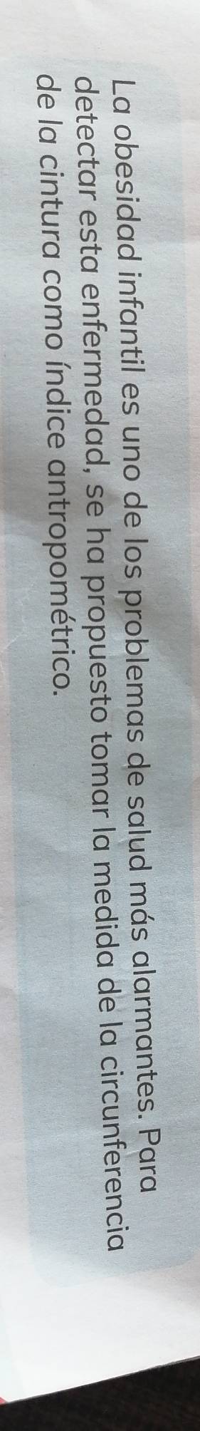 La obesidad infantil es uno de los problemas de salud más alarmantes. Para 
detectar esta enfermedad, se ha propuesto tomar la medida de la circunferencia 
de la cintura como índice antropométrico.