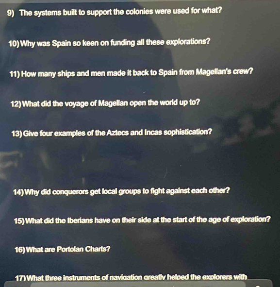 The systems built to support the colonies were used for what? 
10)Why was Spain so keen on funding all these explorations? 
11) How many ships and men made it back to Spain from Magellan's crew? 
12)What did the voyage of Magellan open the world up to? 
13) Give four examples of the Aztecs and Incas sophistication? 
14)Why did conquerors get local groups to fight against each other? 
15)What did the Iberians have on their side at the start of the age of exploration? 
16)What are Portolan Charts? 
17)What three instruments of navigation greatly helped the explorers with