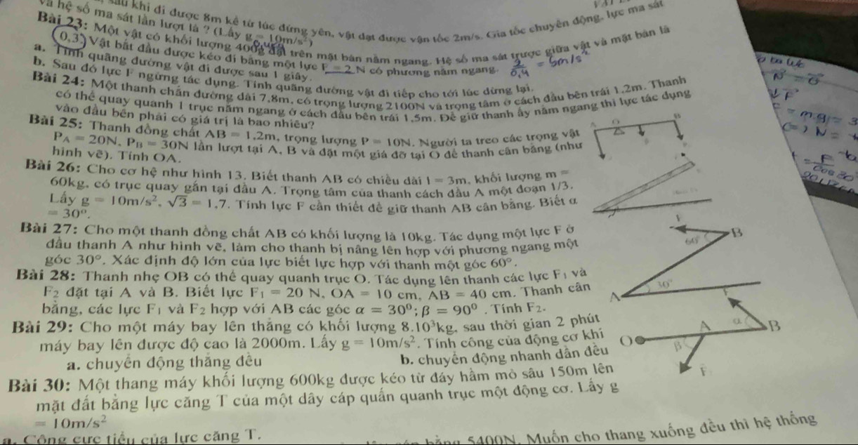 b∠ 1
o au khi đi được 8m kể từ lúc đứng yên, vật đạt được vận tốc 2m/s. Gia tốc chuyền độn ựe ma sát
Và hệ số ma sát lần lượt là ? (Lây
Bài 23: N AO 1 vật có khối lượng 4 g=10m/s^2
n mặt bản nằm ngang. Hệ số ma sát trược giữa vật và mặt bản là
0,3) Vật bắt đầu được kéo đi bảng một lực F=2 1  có phương năm ngan 
a. Tính quãng đường vật đi được sau 1 giây
b. Sau đó lực F ngừng tác dụng. Tỉnh quãng dường vật đi tiếp cho tới lúc dừng lại
Bài 24: Một thanh chấn đường dài 7,8m, có trọng lượng 2100N và trọng tâm ở cách đầu bên trái 1,2m. Thanh
có thể quay quanh 1 trục năm ngang ở cách đầu bên trái 1.5m. Để giữ thanh ấy năm ngang thi lực tác dụng

vào đầu bên phải có giá trị là bao nhiều?
^
AB=1.2m , trọng lượng P=10N. Người ta treo các trọng vật
Bài 25: Thanh đồng chất P_A=20N,P_B=30N lần lượt tại A. B và đặt một giá đỡ tại O để thanh cân băng (như
hinh vhat c). Tính OA.
Bài 26: Cho cơ hệ như hình 13. Biết thanh AB có chiều dài I=3m khối lượng m=
60kg, có trục quay gắn tại đầu A. Trọng tâm của thanh cách đầu A một đoạn 1/3.
Lấy g=10m/s^2,sqrt(3)=1,7 , Tính lực F cần thiết đề giữ thanh AB cần bằng. Biết α
=30°.
v
Bài 27: Cho một thanh đồng chất AB có khối lượng là 10kg. Tác dụng một lực F ở B
đầu thanh A như hình vẽ, làm cho thanh bị nâng lên hợp với phương ngang một
64°
góc 30°. Xác định độ lớn của lực biết lực hợp với thanh một góc 60°.
Bài 28: Thanh nhẹ OB có thể quay quanh trục O. Tác dụng lên thanh các lực F_1 và
30°
F_2 đặt tại A và B. Biết lực F_1=20N,OA=10 cn ,AB=40 cm. Thanh cân A
        
bằng, các lực F_1 và F_2 hợp với AB các góc alpha =30°;beta =90°. Tính F_2.
Bài 29: Cho một máy bay lên thắng có khối lượng 8.10^3kg , sau thời gian 2 phút
A B
máy bay lên được độ cao là 2000m. Lấy g=10m/s^2 Tính công của động cơ khí O β
a. chuyển động thắng đều
b. chuyên động nhanh dân đều
Bài 30: Một thang máy khối lượng 600kg được kéo từ đẩy hầm mỏ sâu 150m lên F
mặt đất bằng lực căng T của một dây cáp quần quanh trục một động cơ. Lấy g
=10m/s^2
n. Công cực tiểu của lực căng T.
ng 5400N, Muốn cho thang xuống đều thì hệ thống