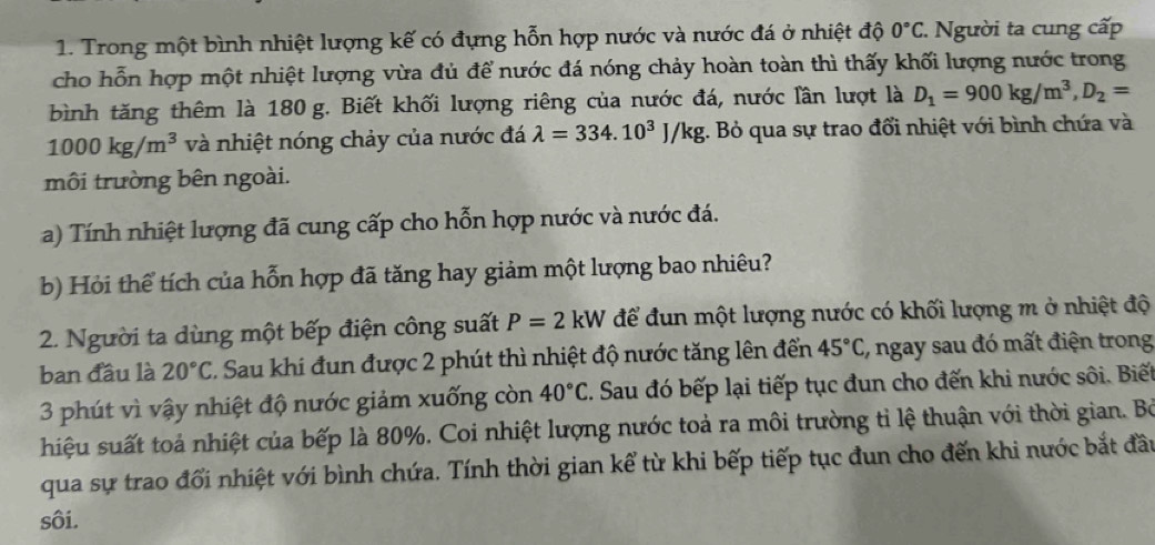 Trong một bình nhiệt lượng kế có đựng hỗn hợp nước và nước đá ở nhiệt độ 0°C :. Người ta cung cấp 
cho hỗn hợp một nhiệt lượng vừa đủ để nước đá nóng chảy hoàn toàn thì thấy khối lượng nước trong 
bình tăng thêm là 180 g. Biết khối lượng riêng của nước đá, nước lần lượt là D_1=900kg/m^3, D_2=
1000kg/m^3 và nhiệt nóng chảy của nước đá lambda =334.10^3J/kg 1. Bỏ qua sự trao đổi nhiệt với bình chứa và 
môi trường bên ngoài. 
a) Tính nhiệt lượng đã cung cấp cho hỗn hợp nước và nước đá. 
b) Hỏi thể tích của hỗn hợp đã tăng hay giảm một lượng bao nhiêu? 
2. Người ta dùng một bếp điện công suất P=2kW để đun một lượng nước có khối lượng m ở nhiệt độ 
ban đầu là 20°C 1 Sau khi đun được 2 phút thì nhiệt độ nước tăng lên đến 45°C , ngay sau đó mất điện trong 
3 phút vì vậy nhiệt độ nước giảm xuống còn 40°C 7. Sau đó bếp lại tiếp tục đun cho đến khi nước sôi. Biết 
hiệu suất toả nhiệt của bếp là 80%. Coi nhiệt lượng nước toả ra môi trường tỉ lệ thuận với thời gian. Bỏ 
qua sự trao đổi nhiệt với bình chứa. Tính thời gian kể từ khi bếp tiếp tục đun cho đến khi nước bắt đầu 
sôi.