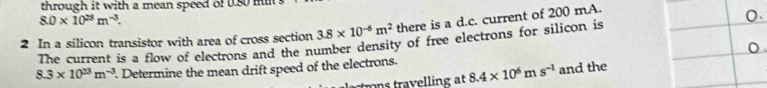 through it with a mean speed of 0.80 ms
8.0* 10^(25)m^(-3). 
2 In a silicon transistor with area of cross section 3.8* 10^(-6)m^2 there is a d.c. current of 200 mA. 
The current is a flow of electrons and the number density of free electrons for silicon is
8.3* 10^(23)m^(-3). Determine the mean drift speed of the electrons. 
r r eling t 8.4* 10^6ms^(-1) and the