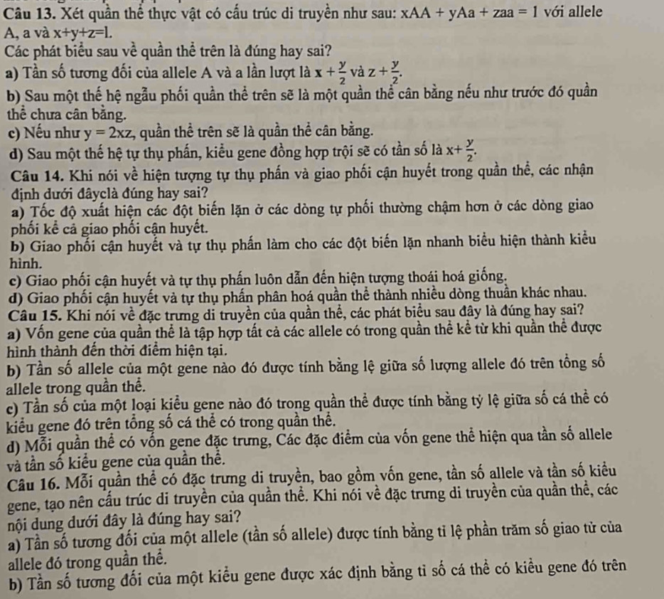 Xét quần thể thực vật có cấu trúc di truyền như sau: xAA+yAa+zaa=1 với allele
A, a và x+y+z=L
Các phát biểu sau về quần thể trên là đúng hay sai?
a) Tần số tương đối của allele A và a lần lượt là x+ y/2  và z+ y/2 .
b) Sau một thế hệ ngẫu phối quần thể trên sẽ là một quần thể cân bằng nếu như trước đó quần
thể chưa cân bằng.
c) Nếu như y=2xz :, quần thể trên sẽ là quần thể cân bằng.
d) Sau một thế hệ tự thụ phấn, kiểu gene đồng hợp trội sẽ có tần số là x+ y/2 .
Câu 14. Khi nói về hiện tượng tự thụ phần và giao phối cận huyết trong quần thể, các nhận
định dưới đâyclà đúng hay sai?
a) Tốc độ xuất hiện các đột biến lặn ở các dòng tự phối thường chậm hơn ở các dòng giao
phối kể cả giao phối cận huyết.
b) Giao phối cận huyết và tự thụ phần làm cho các đột biến lặn nhanh biểu hiện thành kiểu
hình.
c) Giao phối cận huyết và tự thụ phấn luôn dẫn đến hiện tượng thoái hoá giống.
d) Giao phối cận huyết và tự thụ phần phân hoá quần thể thành nhiều dòng thuần khác nhau.
Câu 15. Khi nói về đặc trưng di truyền của quần thể, các phát biểu sau đây là đúng hay sai?
a) Vốn gene của quần thể là tập hợp tất cả các allele có trong quần thể kể từ khi quần thể được
hình thành đến thời điểm hiện tại.
b) Tần số allele của một gene nào đó được tính bằng lệ giữa số lượng allele đó trên tổng số
allele trong quần thể.
c) Tần số của một loại kiểu gene nào đó trong quần thể được tính bằng tỷ lệ giữa số cá thể có
kiểu gene đó trên tổng số cá thể có trong quần thể.
d) Mỗi quần thể có vốn gene đặc trưng, Các đặc điểm của vốn gene thể hiện qua tần số allele
và tần số kiểu gene của quần thể.
Câu 16. Mỗi quần thể có đặc trưng di truyền, bao gồm vốn gene, tần số allele và tần số kiềểu
gene, tạo nên cấu trúc di truyền của quần thể. Khi nói về đặc trưng di truyền của quần thể, các
nội dung dưới đây là đúng hay sai?
a) Tần số tương đối của một allele (tần số allele) được tính bằng tỉ lệ phần trăm số giao tử của
allele đó trong quần thể.
b) Tần số tương đối của một kiểu gene được xác định bằng tỉ số cá thể có kiều gene đó trên