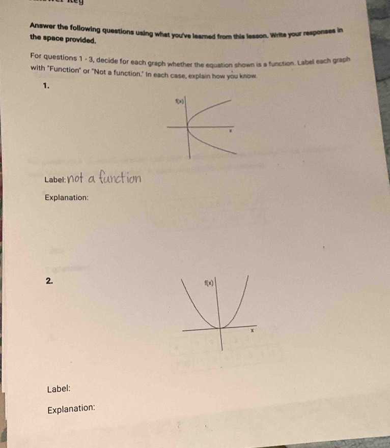 Key
Answer the following questions using what you've learned from this lesson, Write your responses in
the space provided.
For questions 1 - 3, decide for each graph whether the equation shown is a function. Label each graph
with "Function" or "Not a function." In each case, explain how you know.
1.
Label:
Explanation:
2.
Label:
Explanation: