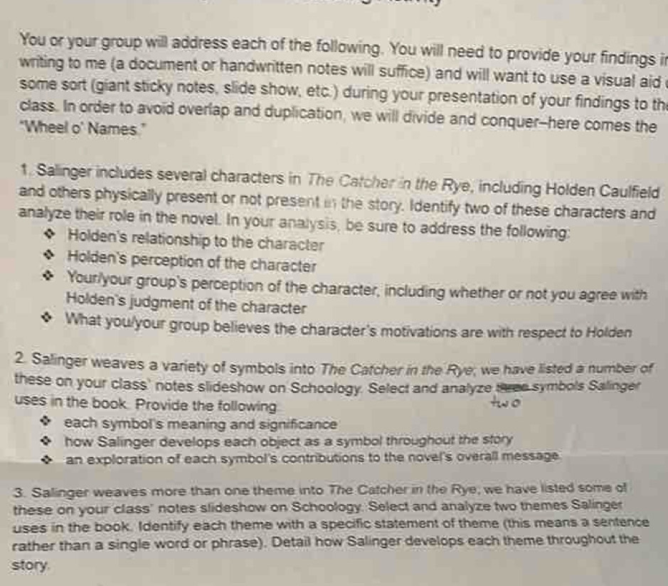 You or your group will address each of the following. You will need to provide your findings i 
writing to me (a document or handwritten notes will suffice) and will want to use a visual aid 
some sort (giant sticky notes, slide show, etc.) during your presentation of your findings to th 
class. In order to avoid overlap and duplication, we will divide and conquer--here comes the 
“Wheel o’ Names.” 
1. Salinger includes several characters in The Catcher in the Rye, including Holden Caulfield 
and others physically present or not present in the story. Identify two of these characters and 
analyze their role in the novel. In your analysis, be sure to address the following: 
Holden's relationship to the character 
Holden's perception of the character 
Your/your group's perception of the character, including whether or not you agree with 
Holden's judgment of the character 
What you/your group believes the character's motivations are with respect to Holden 
2. Salinger weaves a variety of symbols into The Catcher in the Rye; we have listed a number of 
these on your class' notes slideshow on Schoology. Select and analyze three symbols Salinger 
uses in the book. Provide the following 
each symbol's meaning and significance 
how Salinger develops each object as a symbol throughout the story 
an exploration of each symbol's contributions to the novel's overall message. 
3. Salinger weaves more than one theme into The Catcher in the Rye, we have listed some of 
these on your class" notes slideshow on Schoology. Select and analyze two themes Salinger 
uses in the book. Identify each theme with a specific statement of theme (this means a sentence 
rather than a single word or phrase). Detail how Salinger develops each theme throughout the 
story.