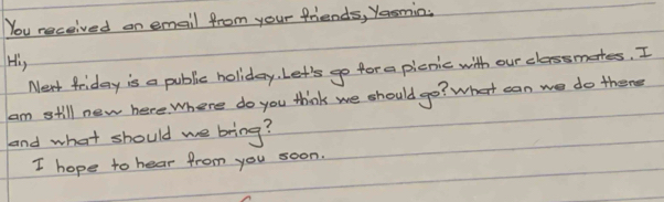 You received on email from your friends, Yasmin. 
His 
Next friday is a public holiday. Let's go for a picnic with our classmates. I 
am still new here. Where do you think we should go? What can we do there 
and what should we bring? 
I hope to hear from you soon.