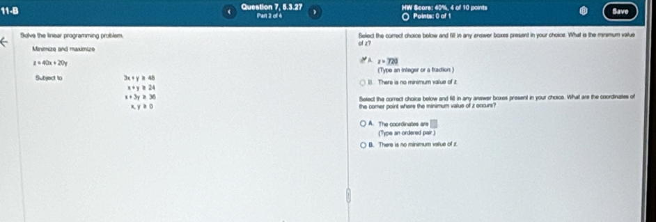 11-B Question 7, 5.3.27 HW Score: 40%. 4 of 10 points Save
Part 2 of 4 ○ Points: 0 of 1
Solve the linear programming problem. Select the correct choice below and fill in any answer boxes present in your choice. What is the minmum value
17
Minimize and maximize
z=40x+20y
A z=720
(Type an integer or a fraction )
Subject to 3x+y≥ 48 B. There is no minimum value of z
x+y≥ 24
x+3y≥ 36
Select the correct choice below and fill in any answer boxes present in your choics. What are the coordinates of
x,y≥ 0 the corner point where the minimum value of z occurs?
A. The coordinates are □ 
(Type an ordered pair)
B. There is no minimum vatue of z.