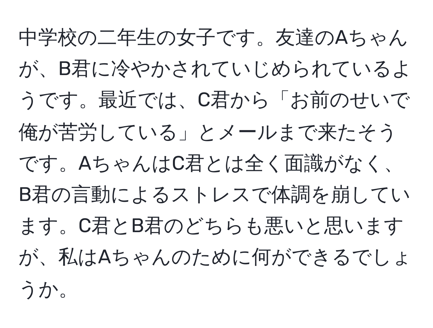 中学校の二年生の女子です。友達のAちゃんが、B君に冷やかされていじめられているようです。最近では、C君から「お前のせいで俺が苦労している」とメールまで来たそうです。AちゃんはC君とは全く面識がなく、B君の言動によるストレスで体調を崩しています。C君とB君のどちらも悪いと思いますが、私はAちゃんのために何ができるでしょうか。