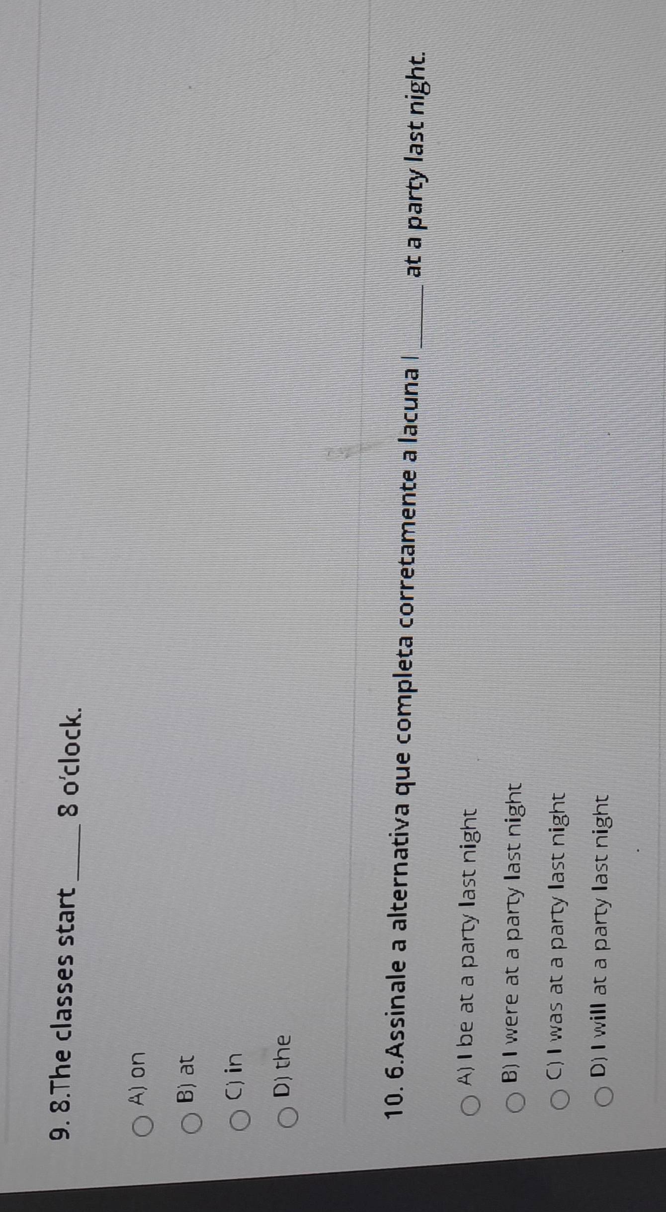 The classes start_ 8 o'clock.
A) on
B) at
C)in
D) the
10. 6.Assinale a alternativa que completa corretamente a lacuna l_
at a party last night.
A) I be at a party last night
B) I were at a party last night
C) I was at a party last night
D) I will at a party last night