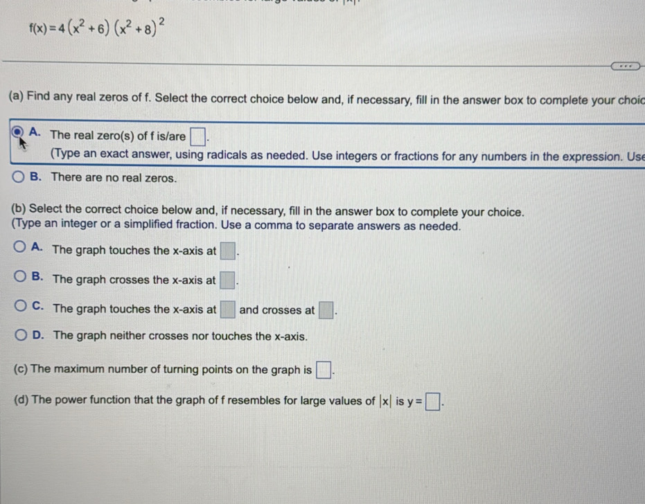 f(x)=4(x^2+6)(x^2+8)^2
(a) Find any real zeros of f. Select the correct choice below and, if necessary, fill in the answer box to complete your choic
A. The real zero(s) of f is/are □. 
(Type an exact answer, using radicals as needed. Use integers or fractions for any numbers in the expression. Us
B. There are no real zeros.
(b) Select the correct choice below and, if necessary, fill in the answer box to complete your choice.
(Type an integer or a simplified fraction. Use a comma to separate answers as needed.
A. The graph touches the x-axis at □.
B. The graph crosses the x-axis at □.
C. The graph touches the x-axis at □ and crosses at □.
D. The graph neither crosses nor touches the x-axis.
(c) The maximum number of turning points on the graph is □. 
(d) The power function that the graph of f resembles for large values of |x| is y=□.