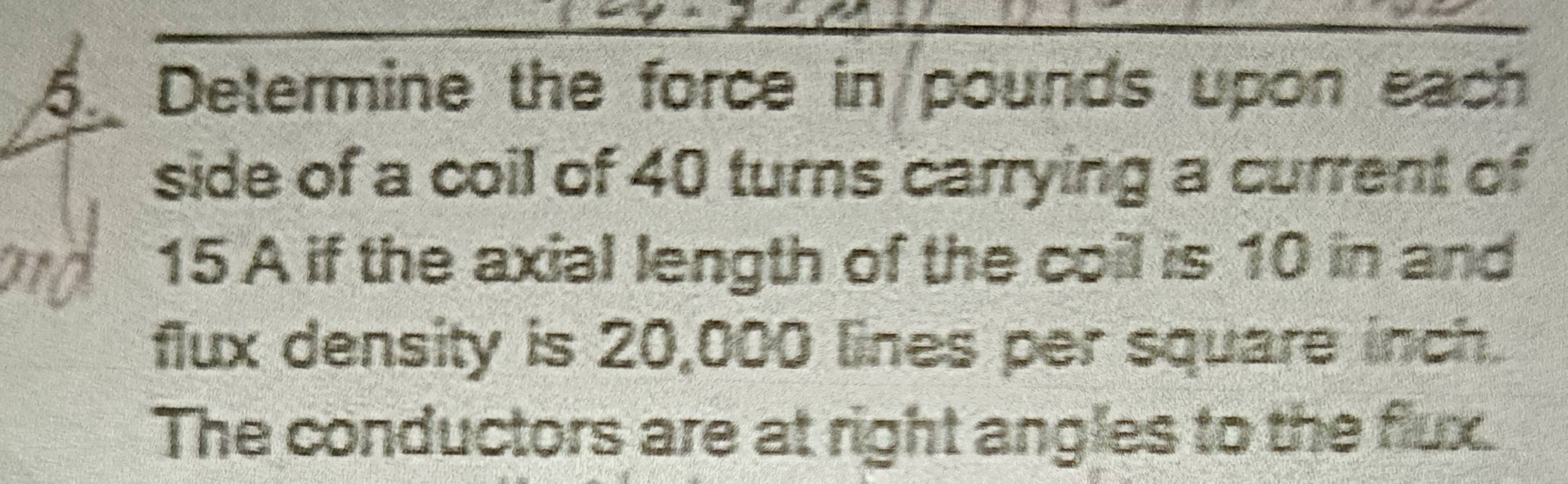 Determine the force in pounds upon each 
side of a coil of 40 turns carrying a current of
15 A if the axial length of the coil is 10 in and 
flux density is 20,000 lines per square inch. 
The conductors are at right angles to the flux.