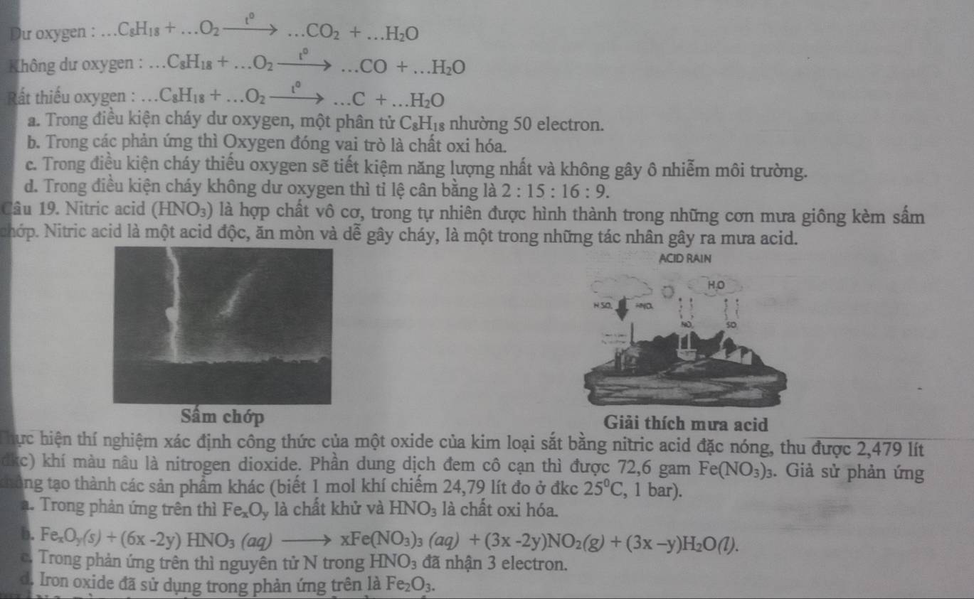 Dư oxygen : C_8H_18+...O_2xrightarrow t^0...CO_2+...H_2O
Không dư oxygen : C_8H_18+...O_2xrightarrow t^0...CO+...H_2O
Rất thiếu oxygen : C_8H_18+...O_2xrightarrow t^0...C+...H_2O
a. Trong điều kiện cháy dư oxygen, một phân tử C_8H_18 : nhường 50 electron.
b. Trong các phản ứng thì Oxygen đóng vai trò là chất oxi hóa.
c. Trong điều kiện cháy thiếu oxygen sẽ tiết kiệm năng lượng nhất và không gây ô nhiễm môi trường.
d. Trong điều kiện cháy không dư oxygen thì tỉ lệ cân bằng là 2:15:16:9.
Câu 19. Nitric acid (HNO_3) là hợp chất vô cơ, trong tự nhiên được hình thành trong những cơn mưa giông kèm sấm
NNhớp. Nitric acid là một acid độc, ăn mòn và dễ gây cháy, là một trong những tác nhân gây ra mưa acid.
ACID RAIN
chớp Giải thích mưa acid
T hực hiện thí nghiệm xác định công thức của một oxide của kim loại sắt bằng nitric acid đặc nóng, thu được 2,479 lít
c) khí màu nâu là nitrogen dioxide. Phần dung dịch đem cô cạn thì được 72,6 gam Fe(NO_3)_3. Giả sử phản ứng
ang tạo thành các sản phẩm khác (biết 1 mol khí chiếm 24,79 lít đo ở đkc 25°C , 1 bar).
. Trong phản ứng trên thì Fe_xO_y , là chất khử và HNO_3 là chất oxi hóa.
b. Fe_xO_y(s)+(6x-2y)HNO_3(aq)to xFe(NO_3)_3(aq)+(3x-2y)NO_2(g)+(3x-y)H_2O(l).
c. Trong phản ứng trên thì nguyên tử N trong HNO_3 đã nhận 3 electron.
d. Iron oxide đã sử dụng trong phản ứng trên là Fe_2O_3.