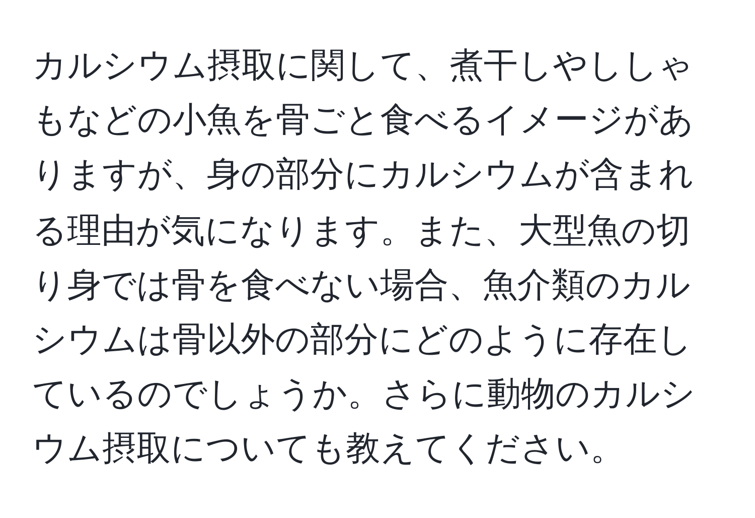 カルシウム摂取に関して、煮干しやししゃもなどの小魚を骨ごと食べるイメージがありますが、身の部分にカルシウムが含まれる理由が気になります。また、大型魚の切り身では骨を食べない場合、魚介類のカルシウムは骨以外の部分にどのように存在しているのでしょうか。さらに動物のカルシウム摂取についても教えてください。