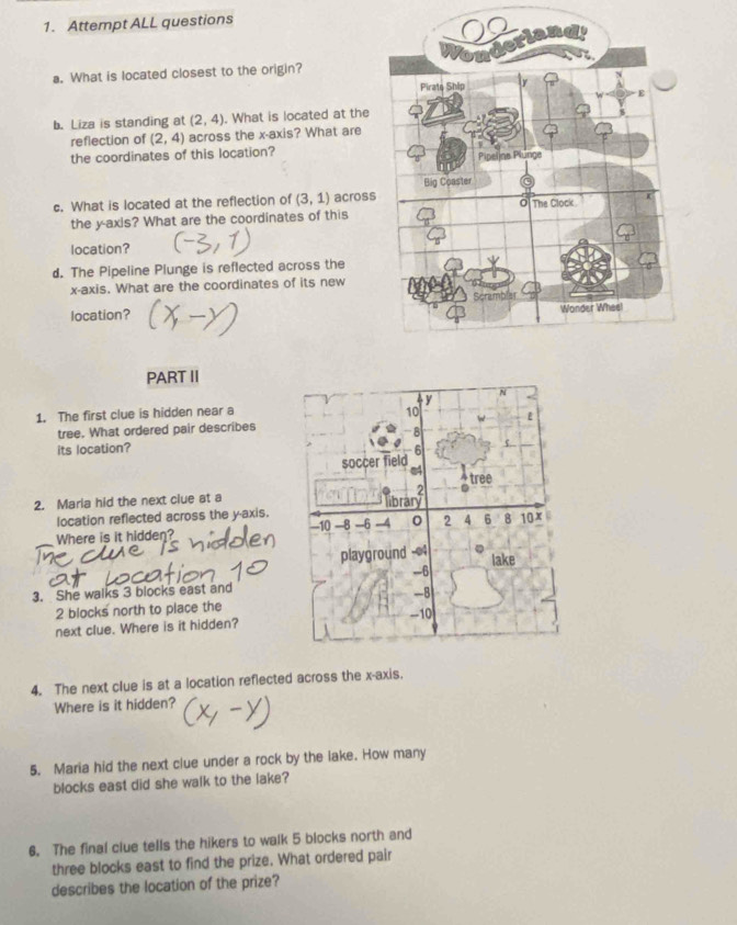 Attempt ALL questions 
a. What is located closest to the origin? 
b. Liza is standing at (2,4). What is located at the 
reflection of (2,4) across the x-axis? What are 
the coordinates of this location? 
c. What is located at the reflection of (3,1) across 
the y-axis? What are the coordinates of this 
location? 
d. The Pipeline Plunge is reflected across the 
x-axis. What are the coordinates of its new 
location? 
PART II 
V N 
1. The first clue is hidden near a 10 E 
tree. What ordered pair describes
-8
its location? 6
soccer field 
e4 ^ tree 
2. Maria hid the next clue at a 
lbrann 
location reflected across the y-axis. -10 -8 -6 -4 0 2 4 6 8 10x
Where is it hidden? 
playground - 04
lake
-6
3. She walks 3 blocks east and
-8
2 blocks north to place the -10
next clue. Where is it hidden? 
4. The next clue is at a location reflected across the x-axis. 
Where is it hidden? 
5. Maria hid the next clue under a rock by the lake. How many 
blocks east did she walk to the lake? 
6. The final clue tells the hikers to walk 5 blocks north and 
three blocks east to find the prize. What ordered pair 
describes the location of the prize?