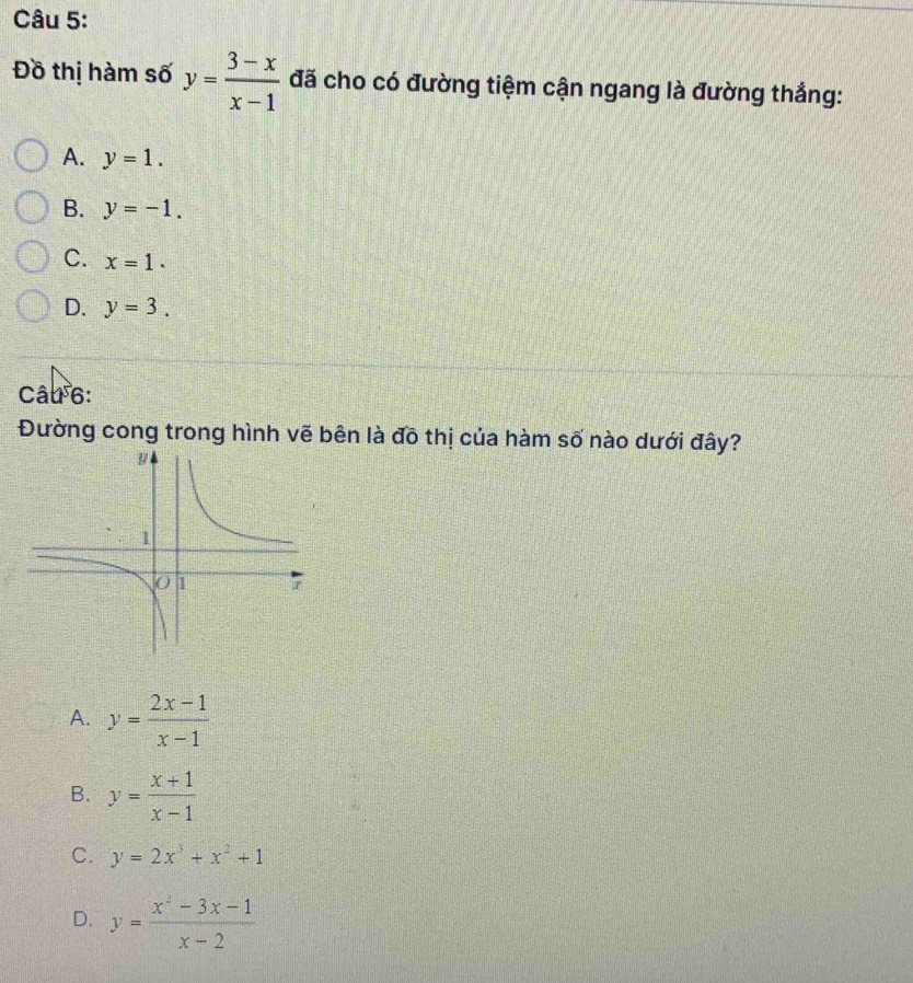 Đồ thị hàm số y= (3-x)/x-1  đã cho có đường tiệm cận ngang là đường thắng:
A. y=1.
B. y=-1.
C. x=1.
D. y=3. 
Câu 6:
Đường cong trong hình vẽ bên là đô thị của hàm số nào dưới đây?
A. y= (2x-1)/x-1 
B. y= (x+1)/x-1 
C. y=2x^3+x^2+1
D. y= (x^2-3x-1)/x-2 