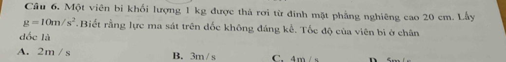 Một viên bi khối lượng 1 kg được thả rơi từ đinh mặt phẳng nghiêng cao 20 cm. Lấy
g=10m/s^2.Biết rằng lực ma sát trên dốc không đáng kể. Tốc độ của viên bi ở chân
dốc là
A. 2m / s B. 3m /s C. 4m/s