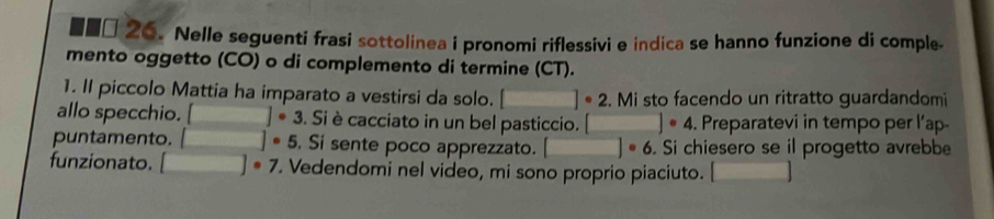 ■■□ 26. Nelle seguenti frasi sottolinea i pronomi riflessivi e indica se hanno funzione di comple- 
mento oggetto (CO) o di complemento di termine (CT). 
1. II piccolo Mattia ha imparato a vestirsi da solo. □ ]· 2.Mi sto facendo un ritratto guardandomi 
allo specchio. □ circ 3. Si è cacciato in un bel pasticcio. □°4. Preparatevi in tempo per l’ap 
puntamento. □ ]· 5 . Si sente poco apprezzato. □°6. Si chiesero se il progetto avrebbe 
funzionato. □ circ ]^circ 7 . Vedendomi nel video, mi sono proprio piaciuto. □