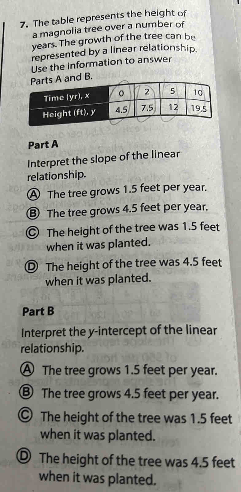 The table represents the height of
a magnolia tree over a number of
years. The growth of the tree can be
represented by a linear relationship.
Use the information to answer
Part A
Interpret the slope of the linear
relationship.
A The tree grows 1.5 feet per year.
③ The tree grows 4.5 feet per year.
© The height of the tree was 1.5 feet
when it was planted.
D The height of the tree was 4.5 feet
when it was planted.
Part B
Interpret the y-intercept of the linear
relationship.
A The tree grows 1.5 feet per year.
⑧ The tree grows 4.5 feet per year.
The height of the tree was 1.5 feet
when it was planted.
D The height of the tree was 4.5 feet
when it was planted.