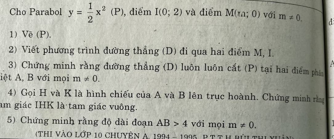 Cho Parabol y= 1/2 x^2(P) , điểm I(0;2) và điểm M(m;0) với m!= 0. 
d 
1) Vẽ (P). 
2) Viết phương trình đường thẳng (D) đi qua hai điểm M, I. 

3) Chứng minh rằng đường thẳng (D) luôn luôn cắt (P) tại hai điểm phân 
iệt A, B với mọi m!= 0. 
4) Gọi H và K là hình chiếu của A và B lên trục hoành. Chứng minh rằng 
am giác IHK là tam giác vuông. 
5) Chứng minh rằng độ dài đoạn AB>4 với mọi m!= 0. 
(thI VÀO Lớp 10 ChUYÊn A, 1994-1995 P T t h pêh thi vhả