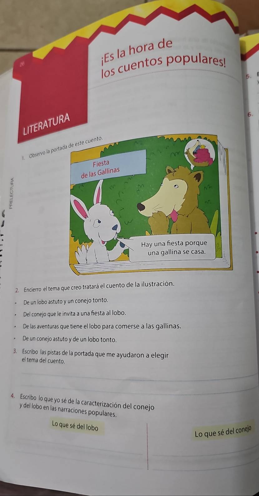 ¡Es la hora de
los cuentos populares!
5. B
LITERATURA
6.
Observo la por
C
2. Encierro el tema que creo tratará el cuento de la ilustración.
De un lobo astuto y un conejo tonto.
Del conejo que le invita a una fiesta al lobo.
De las aventuras que tiene el lobo para comerse a las gallinas.
De un conejo astuto y de un lobo tonto.
3. Escribo las pistas de la portada que me ayudaron a elegir
el tema del cuento.
_
_
4. Escribo lo que yo sé de la caracterización del conejo
y del lobo en las narraciones populares.
Lo que sé del lobo
_
Lo que sé del conejo
_
_
_