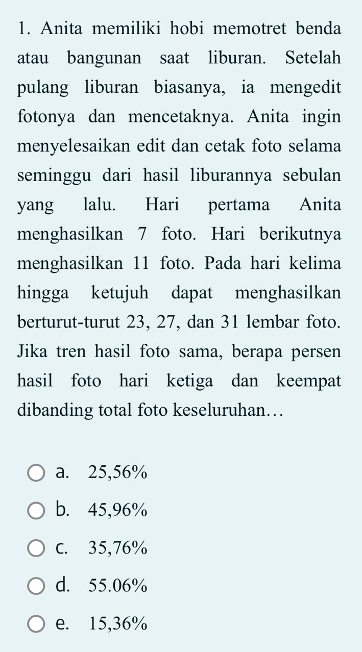 Anita memiliki hobi memotret benda
atau bangunan saat liburan. Setelah
pulang liburan biasanya, ia mengedit
fotonya dan mencetaknya. Anita ingin
menyelesaikan edit dan cetak foto selama
seminggu dari hasil liburannya sebulan
yang lalu. Hari pertama Anita
menghasilkan 7 foto. Hari berikutnya
menghasilkan 11 foto. Pada hari kelima
hingga ketujuh dapat menghasilkan
berturut-turut 23, 27, dan 31 lembar foto.
Jika tren hasil foto sama, berapa persen
hasil foto hari ketiga dan keempat
dibanding total foto keseluruhan…
a. 25,56%
b. 45,96%
c. 35,76%
d. 55.06%
e. 15,36%