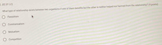 (02.01 LC)
What type of relationship exists between two organisms if one of them benefits but the other is neither helped nor harmed from the relationship? (4 points)
Parasitism
Commensalism
Mutualism
Competition