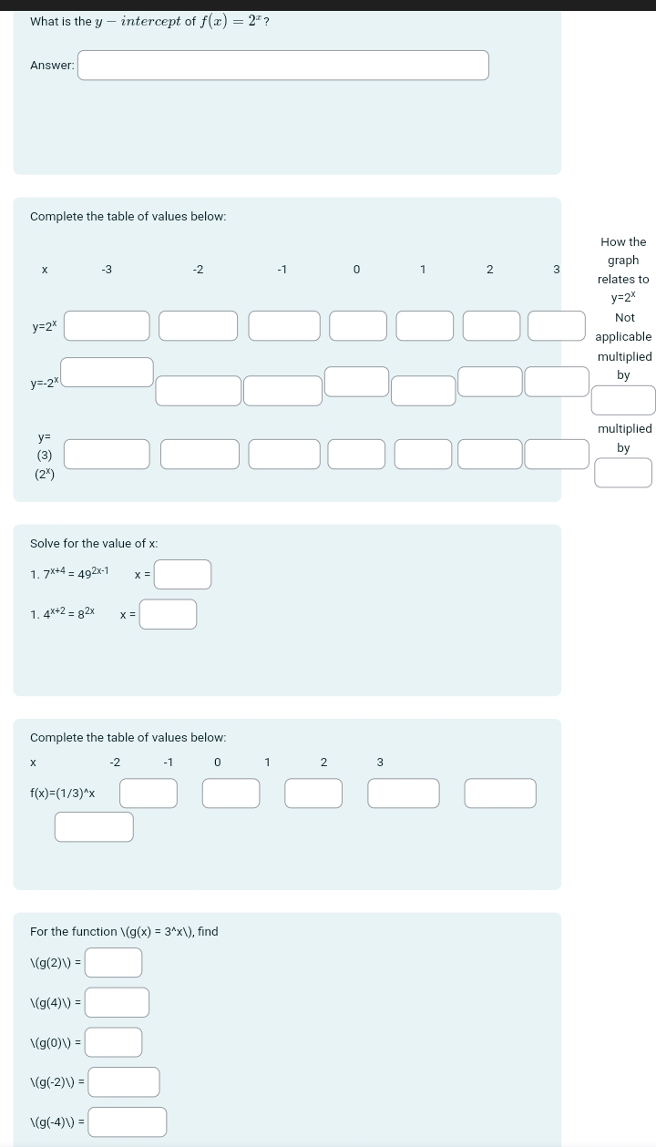 What is the y - intercept of f(x)=2^x ?
Answer
Complete the table of values below:
How the
to
le
ed
ed
Solve for the value of x:
1 7^(x+4)=49^(2x-1)x=□
1. 4^(x+2)=8^(2x)x=□
Complete the table of values below:
X -2 -1 0 1 2
f(x)=(1/3)^wedge x
For the function /(g(x)=3^(wedge)* x), find
V(g(2)/)=□
V(g(4)/)=□
V(g(0)V)=□
V(g(-2)V)=□
V(g(-4)/)=□