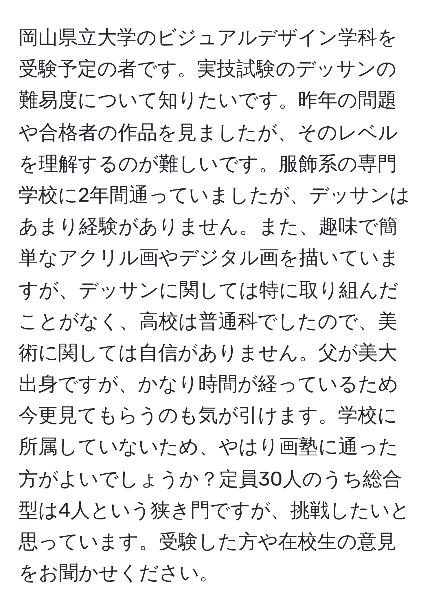 岡山県立大学のビジュアルデザイン学科を受験予定の者です。実技試験のデッサンの難易度について知りたいです。昨年の問題や合格者の作品を見ましたが、そのレベルを理解するのが難しいです。服飾系の専門学校に2年間通っていましたが、デッサンはあまり経験がありません。また、趣味で簡単なアクリル画やデジタル画を描いていますが、デッサンに関しては特に取り組んだことがなく、高校は普通科でしたので、美術に関しては自信がありません。父が美大出身ですが、かなり時間が経っているため今更見てもらうのも気が引けます。学校に所属していないため、やはり画塾に通った方がよいでしょうか？定員30人のうち総合型は4人という狭き門ですが、挑戦したいと思っています。受験した方や在校生の意見をお聞かせください。