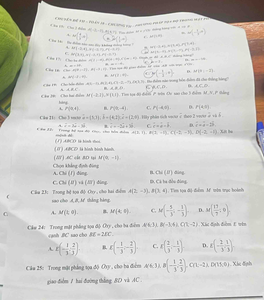 Chuyên đề vi - Toán 10 - chương vi  - phương pháp tọa đọ trong mật pip
Câu 15: Cho 2 điểm A(-2;-3),B(4;7) -  Tìm điễm M∈ y' Dy thắng hàng vớn A vô B
D. M(- 1/3 ,0)
A. M( 4/3 ;0). B. Q_1( 1/3 ,0). C. M(1,0).
Câu 16: Ba điểm nào sau đây không tháng hàng 7 M(-2;4),N(5;4),P(7;4).
A. M(-2;4),N(-2;7),I'(-2,2)
1.
C. M(3;5),N(-2;5),P(-2;7), D M(5;-5),N(7;-7),P(-2;2),
Câu 17: Cho ba điểm A(2;-4),B(6;0),C(m:4). Định m đễ A, B,C tháng hàng?
A. m=10. B. m=-6. C. b_1=2, D. m=-10.
Câu 18: Cho A(0:-2),B(-3:1) Tìm tọa độ giao điểm M. của AB với trục f 2 0x
A. M(-2:0), B. M(2;0). C )1(- 1/2 ;0). D. M(0;-2),
Câu 19: Cho bốn điểm A(1;-1),B(2;4),C(-2;-7),D(3;3). Ba điểm nào trong bốn điểm đã cho thắng hàng?
A. A, B, C . B. A、B, D. C.B,C,D. D. A,C, D .
Câu 20: Cho hai điểm M(-2;2),N(1;1). Tim tọa độ điểm P trên Ox sao cho 3 điểm M,N, P thắng
hàng.
A. P(0;4). B. P(0;-4). C. P(-4;0). D. P(4:0).
Câu 21: Cho 3 vecto vector a=(5;3);vector b=(4;2);vector c=(2;0). Hãy phân tích vectơ overline c theo 2 vecto overline a và vector b.
A. vector c=2vector a-3vector b. B. vector c=-2vector a+3vector b. C. overline c=overline a-overline b. D. vector c=vector a-2vector b.
Câu 22: Trong hệ tọa độ Oxy, cho bốn điễm A(2;1),B(2;-1),C(-2;-3),D(-2;-1). Xét ba
mệnh đề:
(1) ABCD là hình thoi.
(//) ABCD là hình bình hành.
(I) AC cắt BD tại M(0;-1).
Chọn khẳng định đúng
A. Chi (1) đúng. B. Chi (I) đúng.
C. Chi (I) và (II) đúng. D. Cả ba đều đúng.
Câu 23: Trong hệ tọa độ Oxy, cho hai điểm A(2;-3),B(3;4).  Tìm tọa độ điểm Mô trên trục hoành
(
sao cho A, B, M thắng hàng.
C:
A. M(1;0). B. M(4;0). C. M(- 5/3 ;- 1/3 ). D. M( 17/7 ;0).
Câu 24: Trong mặt phẳng tọa độ Oxy , cho ba điểm A(6;3),B(-3;6),C(1;-2). Xác định điểm E trên
cạnh BC sao cho BE=2EC.
A. E(- 1/3 ; 2/3 ). B. E(- 1/3 ;- 2/3 ). C. E( 2/3 ;- 1/3 ). D. E(- 2/3 ; 1/3 ).
Câu 25: Trong mặt phẳng tọa độ Oxy, cho ba điểm A(6;3),B(- 1/3 ; 2/3 ),C(1;-2),D(15;0). Xác định
giao điểm / hai đường thẳng BD và AC .