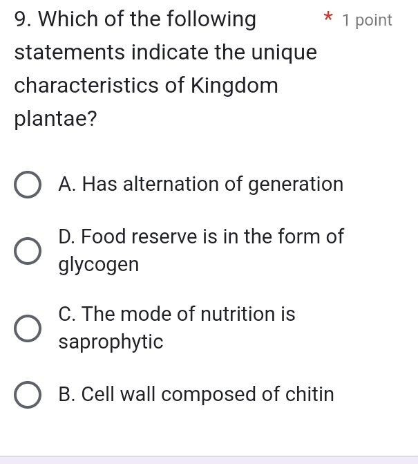 Which of the following 1 point
statements indicate the unique
characteristics of Kingdom
plantae?
A. Has alternation of generation
D. Food reserve is in the form of
glycogen
C. The mode of nutrition is
saprophytic
B. Cell wall composed of chitin