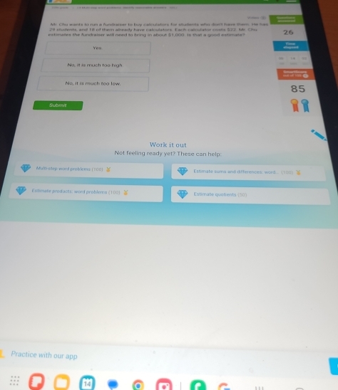 Mr Chu wants to run a fundraiser to buy calculators for students who dor't have them He has
29 stufents, and 18 of them already have calculators. Each calculator costs !
estimates the fundraiser will need to bring in about $1,000. Is that a good estimate? 26
Yes
Na, it is much too high
No, it is much too low.
Submilt
Work it out
Not feeling ready yet? These can help:
Mult-step word problems (#00) Estimate suma and differences: word... (1 )
Estvoate produces: wont problems (100 Estimate quotients (50)
Practice with our app
