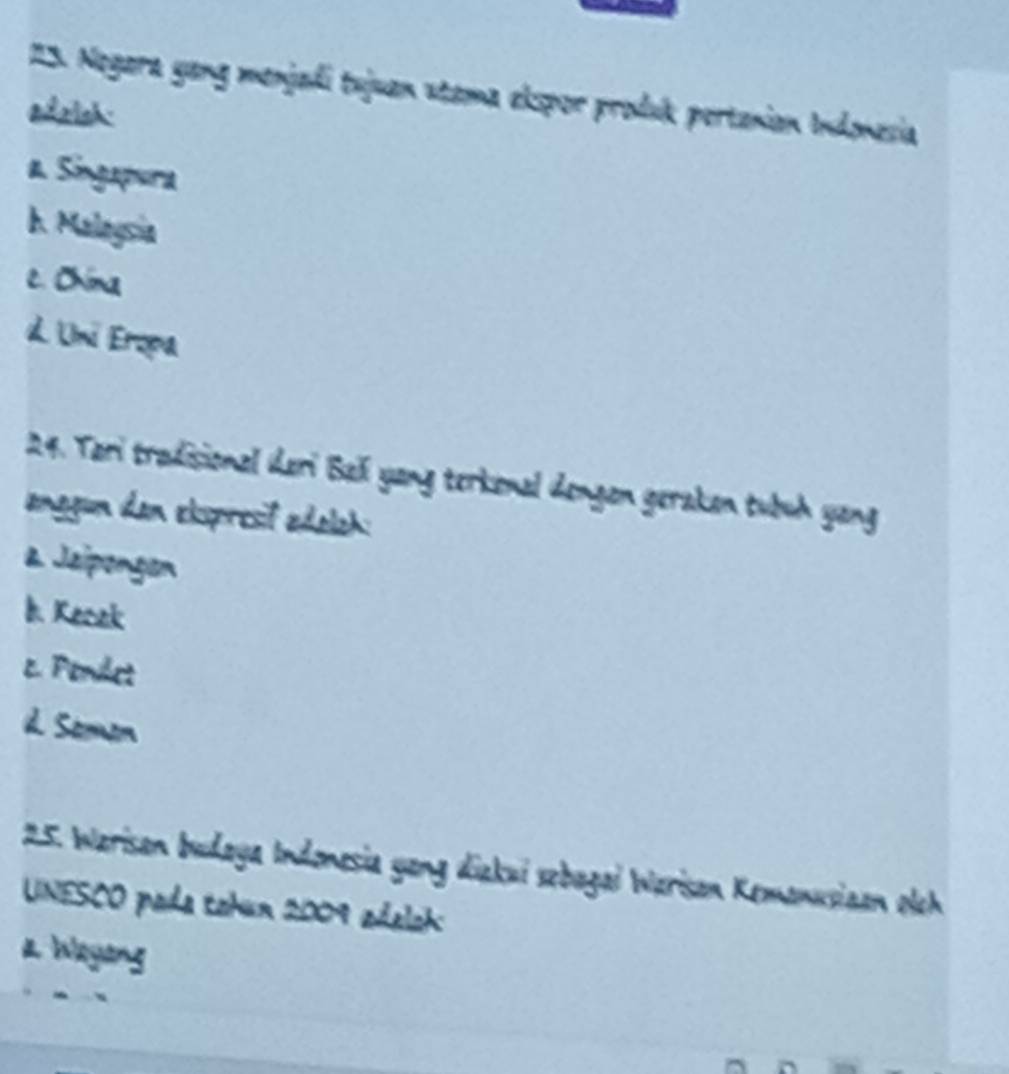 Negara yang menjadi tujuan stama elspor produk pertanian Indonesia
adalsh:
a Singapura
h. Malagsia
c. Chima
d. Uni Eropa
24. Tari tradisional ıderi Baïí yang terkenal dengen geraken tubuh yang
anggun dan ekspresif edolah:
a Jaipongon
h Kecek
c. Penlet
d. Somon
25. Warisan budaya Indonesia yang diakui sebagai Warisan Kemanusiaan oleh
UNESCO pada tahun 2009 adelah
a Wayong