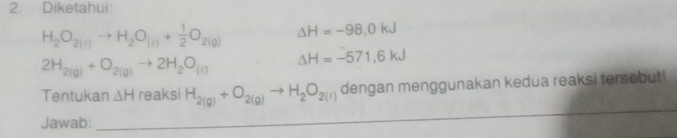 Diketahui:
H_2O_2(l)to H_2O_(l)+ 1/2 O_2(g) △ H=-98,0kJ
2H_2(g)+O_2(g)to 2H_2O_(l) △ H=-571,6kJ
Tentukan △ H reaksi H_2(g)+O_2(g)to H_2O_2(l) dengan menggunakan kedua reaksi tersebut! 
Jawab: 
_