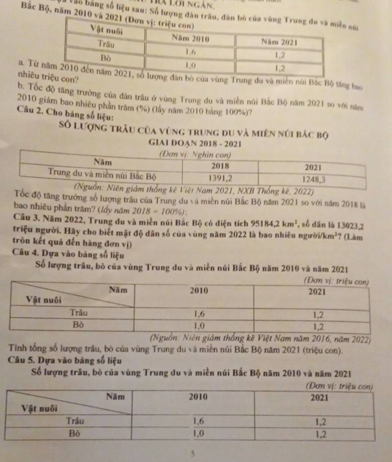 Trà Lời ngàn. 
Bắc Bộ, năm 2010 
Vào bằng số liệu sau: Số lượng đâ nóa 
a. Từ bò của vùng Trung du và miền núi Bắc Bộ tăng bao 
nhiêu con? 
b. Tốc độ tăng trưởng của đàn trâu ở vùng Trung du và miền núi Bắc Bộ năm 2021 so với năm 
2010 giảm bao nhiêu phần trầm (%) (lấy năm 2010 băng 100%)? 
Câu 2. Cho bảng số liệu: 
Số lượng trâu của vùng trung du và miên núi bác bộ 
GIAI DOAN 2018 - 2021 
m thống kê Việt Nam 2021, NXB Thống kê, 2022) 
Tốc độ tăng trưởng số lượng trâu của Trung du và miền núi Bắc Bộ năm 2021 so với năm 2018 là 
bao nhiêu phần trăm? (lấy năm 2018=100% ): 
Câu 3. Năm 2022, Trung du và miền núi Bắc Bộ có diện tích 95184, 2km^2 , số dân là 13023,2 
triệu người. Hãy cho biết mật độ dân số của vùng năm 2022 là bao nhiêu người i/km^2 ? (Làm 
tròn kết quả đến hàng đơn vị) 
Câu 4. Dựa vào bảng số liệu 
Số lượng trâu, bò của vùng Trung du và miền núi Bắc Bộ năm 2010 và năm 2021 
guồn: Niên giám thống kê Việt Nam năm 2016, năm 2022) 
Tính tổng số lượng trâu, bò của vùng Trung du và miền núi Bắc Bộ năm 2021 (triệu con). 
Câu 5. Dựa vào bảng số liệu 
Số lượng trâu, bò của vùng Trung du và miền núi Bắc Bộ năm 2010 và năm 2021 
5