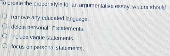 To create the proper style for an argumentative essay, writers should
remove any educated language.
delete personal “I” statements.
include vague statements.
focus on personal statements.